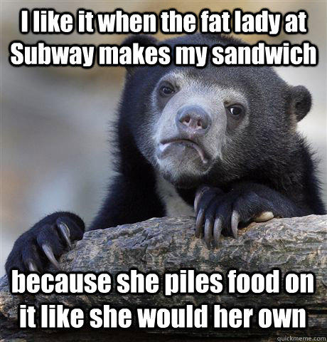 I like it when the fat lady at Subway makes my sandwich  because she piles food on it like she would her own - I like it when the fat lady at Subway makes my sandwich  because she piles food on it like she would her own  Confession Bear