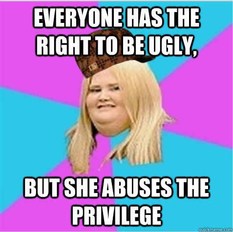 everyone has the right to be ugly,   but she abuses the privilege     scumbag fat girl