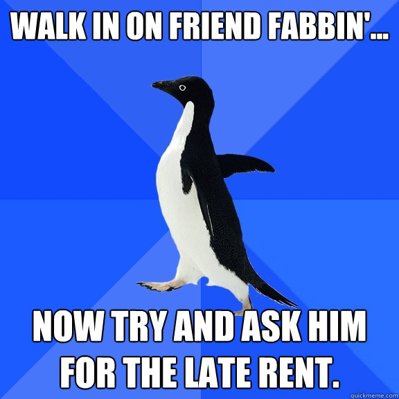 Walk in on friend fabbin'... now try and ask him for the late rent.  Socially Awkward Penguin