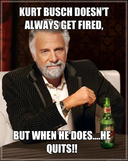 kurt busch doesn't always get fired, but when he does....he quits!!  The Most Interesting Man In The World