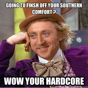 Going to finsh off your southern Comfort ?  wow your hardcore  Creepy Wonka