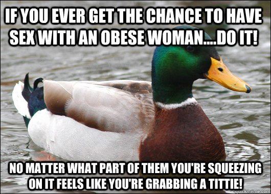 If you ever get the chance to have sex with an obese woman....do it! No matter what part of them you're squeezing on it feels like you're grabbing a tittie!  Actual Advice Mallard