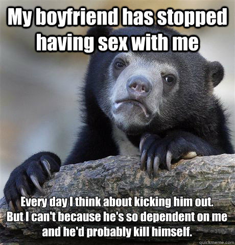 My boyfriend has stopped having sex with me  
Every day I think about kicking him out.
But I can't because he's so dependent on me and he'd probably kill himself. - My boyfriend has stopped having sex with me  
Every day I think about kicking him out.
But I can't because he's so dependent on me and he'd probably kill himself.  Confession Bear