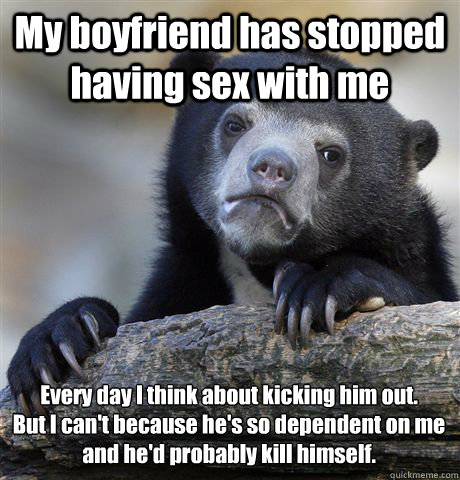 My boyfriend has stopped having sex with me  
Every day I think about kicking him out.
But I can't because he's so dependent on me and he'd probably kill himself.  Confession Bear