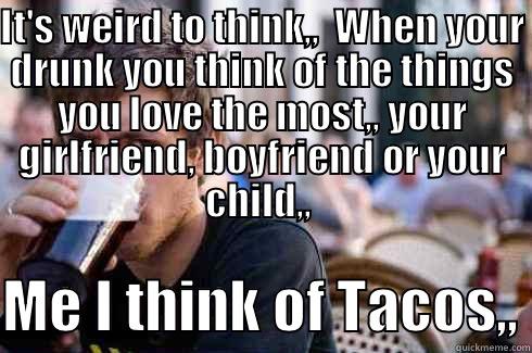 IT'S WEIRD TO THINK,,  WHEN YOUR DRUNK YOU THINK OF THE THINGS YOU LOVE THE MOST,, YOUR GIRLFRIEND, BOYFRIEND OR YOUR CHILD,,   ME I THINK OF TACOS,, Lazy College Senior