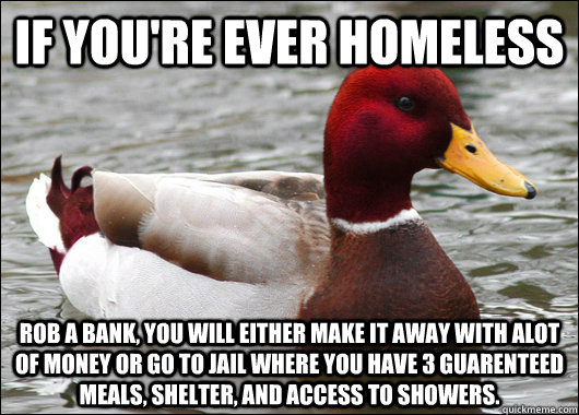 If you're ever homeless Rob a bank, you will either make it away with alot of money or go to jail where you have 3 guarenteed meals, shelter, and access to showers. - If you're ever homeless Rob a bank, you will either make it away with alot of money or go to jail where you have 3 guarenteed meals, shelter, and access to showers.  Malicious Advice Mallard