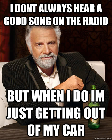 i dont always hear a good song on the radio but when i do im just getting out of my car  The Most Interesting Man In The World