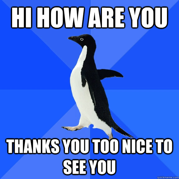 Hi how are you thanks you too nice to see you  Socially Awkward Penguin