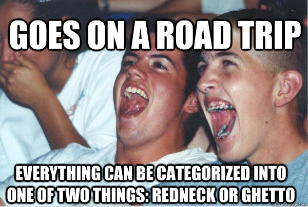 everything can be categorized into one of two things: Redneck or Ghetto goes on a road trip  Immature High Schoolers