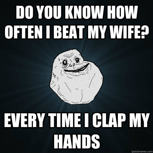 Do you know how often i beat my wife? every time I clap my hands  Forever Alone