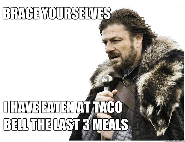 Brace yourselves I have eaten at taco bell the last 3 meals  Imminent Ned
