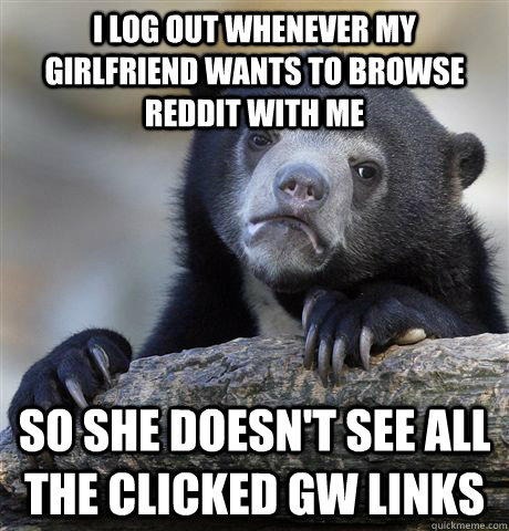 I log out whenever my girlfriend wants to browse reddit with me so she doesn't see all the clicked GW links  Confession Bear