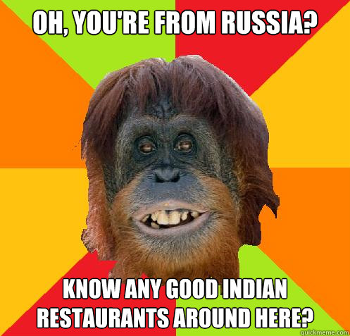 oh, you're from Russia? know any good indian restaurants around here?  Culturally Oblivious Orangutan
