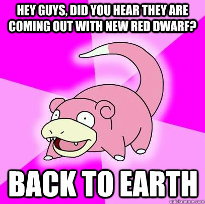 hey guys, did you hear they are coming out with new red dwarf? Back to Earth  Slowpoke