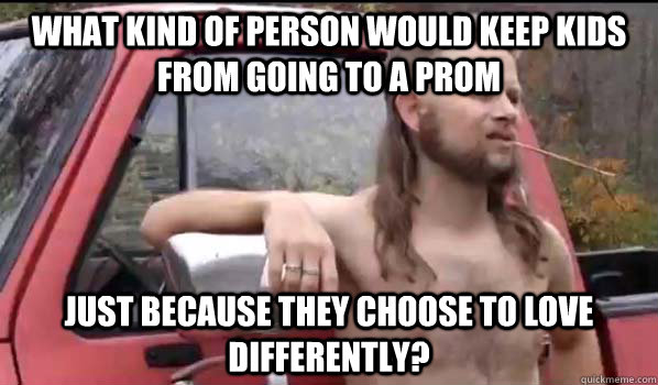 what kind of person would keep kids from going to a prom just because they choose to love differently? - what kind of person would keep kids from going to a prom just because they choose to love differently?  Almost Politically Correct Redneck