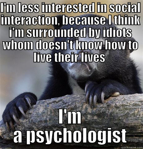 I'M LESS INTERESTED IN SOCIAL INTERACTION, BECAUSE I THINK I'M SURROUNDED BY IDIOTS WHOM DOESN'T KNOW HOW TO LIVE THEIR LIVES  I'M A PSYCHOLOGIST Confession Bear