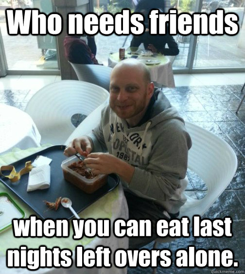 Who needs friends when you can eat last nights left overs alone.  