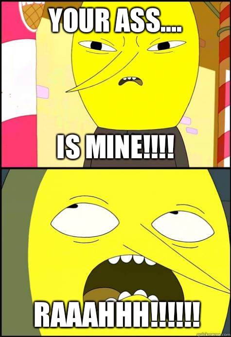 YOUR ASS.... Is mine!!!! Raaahhh!!!!!!  Lemongrab