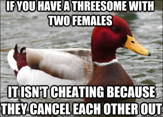 if you have a threesome with two females it isn't cheating because they cancel each other out  Malicious Advice Mallard