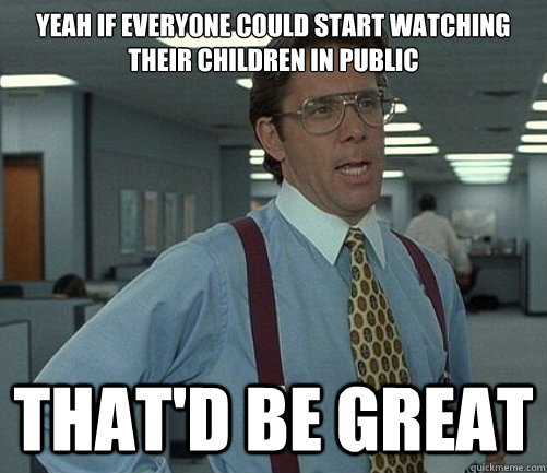 Yeah if everyone could start watching their children in public That'd be great  