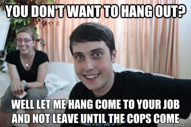 You don't want to hang out? well let me hang come to your job and not leave until the cops come  Overly Attached Boyfriend