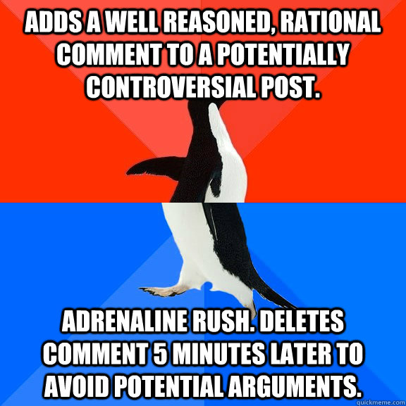 Adds a well reasoned, rational comment to a potentially controversial post. Adrenaline rush. Deletes comment 5 minutes later to avoid potential arguments.  Socially Awesome Awkward Penguin