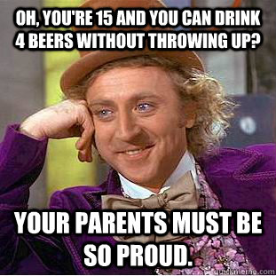 Oh, you're 15 and you can drink 4 beers without throwing up? Your parents must be so proud.  Creepy Wonka