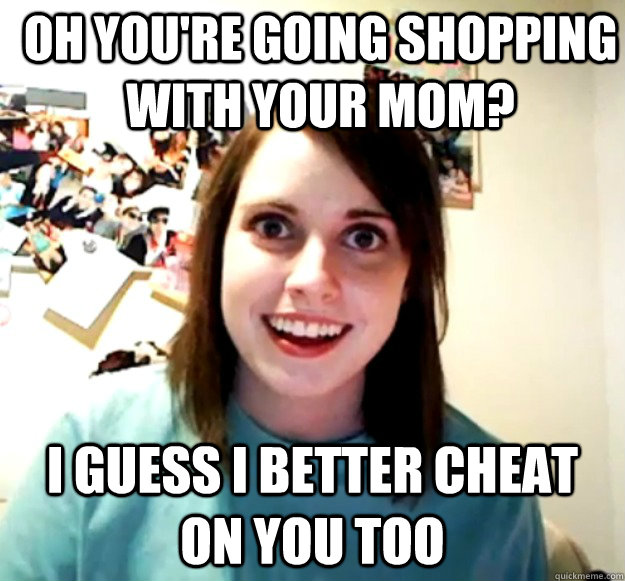 Oh you're going shopping with your mom? I guess I better cheat on you too  Overly Attached Girlfriend