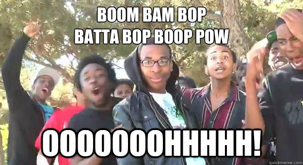 boom bam bop
batta bop boop POW OOOOOOOHHHHH! - boom bam bop
batta bop boop POW OOOOOOOHHHHH!  Supa Hot Fire