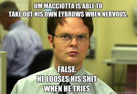 Jim Macciotta is able to
take out his own eybrows when nervous. False.
He looses his shit
when he tries  Schrute