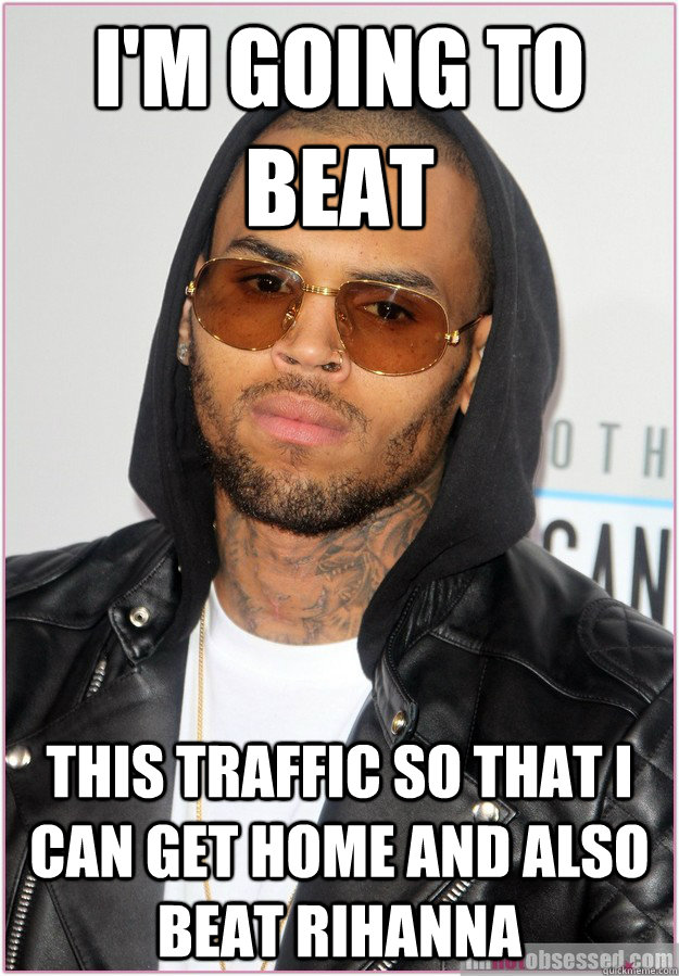 I'm going to beat This traffic so that I can get home and also beat Rihanna  Not misunderstood Chris Brown