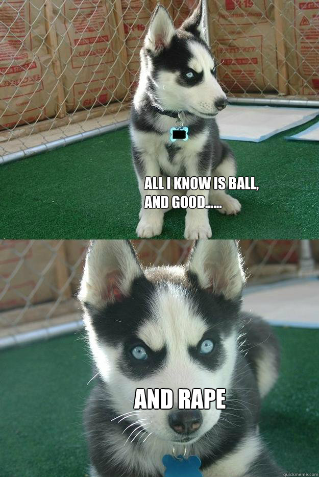All I know is ball,
and good...... And Rape  Insanity puppy