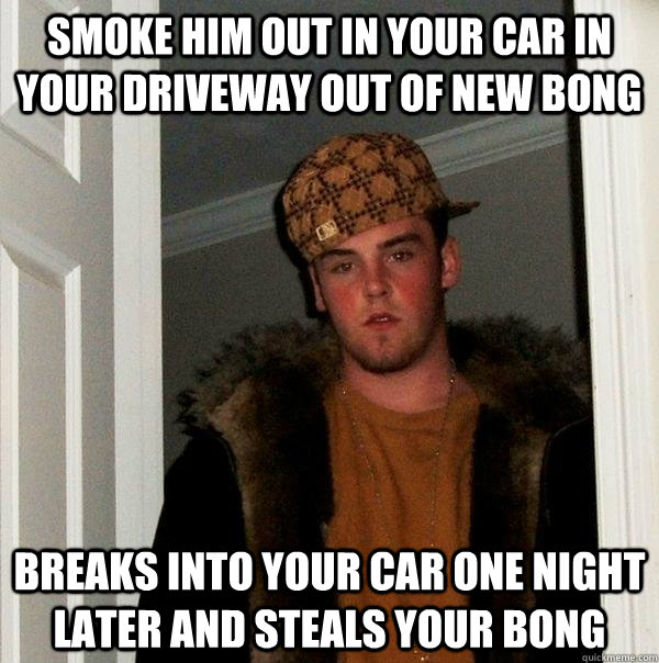 smoke him out in your car in your driveway out of new bong breaks into your car one night later and steals your bong - smoke him out in your car in your driveway out of new bong breaks into your car one night later and steals your bong  Scumbag Steve