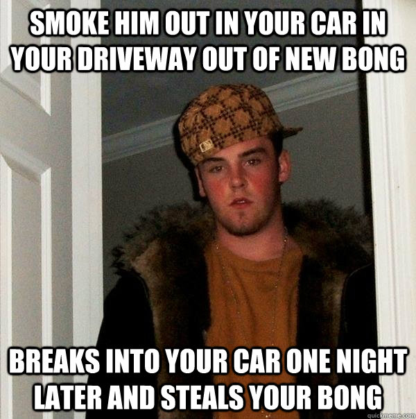 smoke him out in your car in your driveway out of new bong breaks into your car one night later and steals your bong  Scumbag Steve
