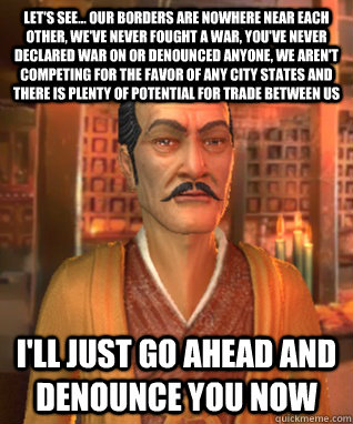 let's see... our borders are nowhere near each other, we've never fought a war, you've never declared war on or denounced anyone, we aren't competing for the favor of any city states and there is plenty of potential for trade between us I'll just go ahead - let's see... our borders are nowhere near each other, we've never fought a war, you've never declared war on or denounced anyone, we aren't competing for the favor of any city states and there is plenty of potential for trade between us I'll just go ahead  Scumbag Civilization AI