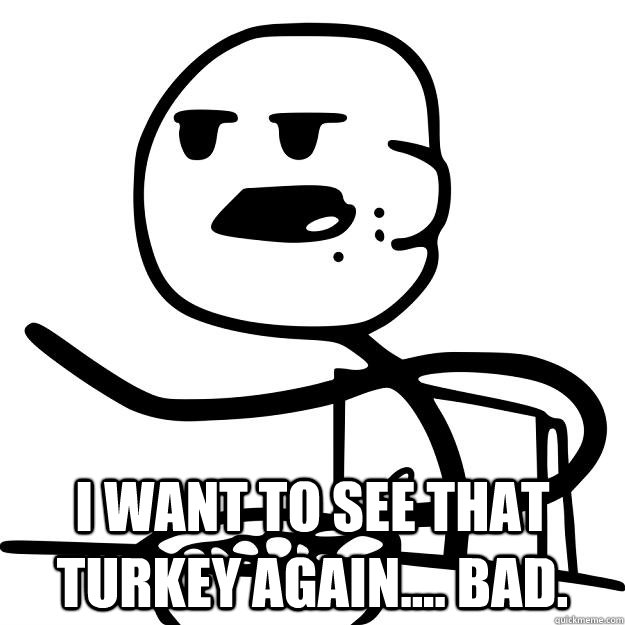  I want to see that turkey again.... bad.  Cereal Guy