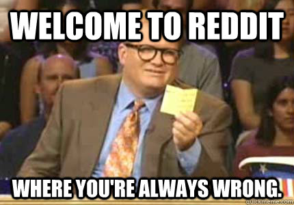 WELCOME TO reddit Where you're always wrong.   Whose Line