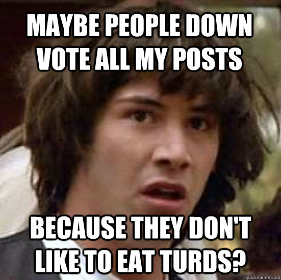 maybe people down vote all my posts because they don't like to eat turds?  conspiracy keanu