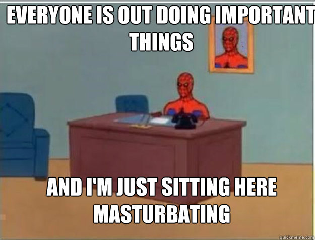 Everyone is out doing important things AND I'M JUST SITTING HERE masturbating - Everyone is out doing important things AND I'M JUST SITTING HERE masturbating  Misc