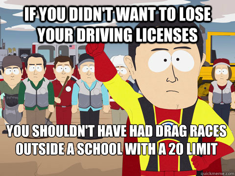 If you didn't want to lose your driving licenses you shouldn't have had drag races outside a school with a 20 limit  Captain Hindsight