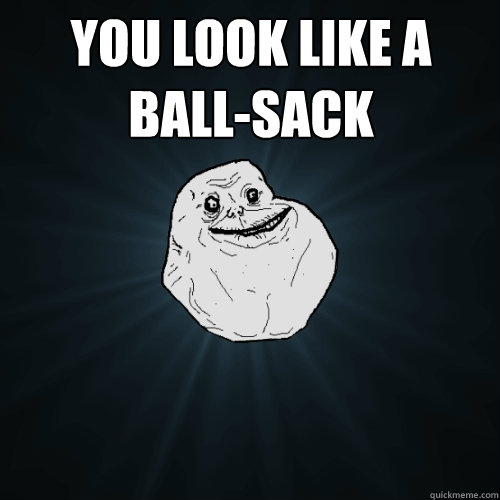 You look like a ball-sack    - You look like a ball-sack     Forever Alone