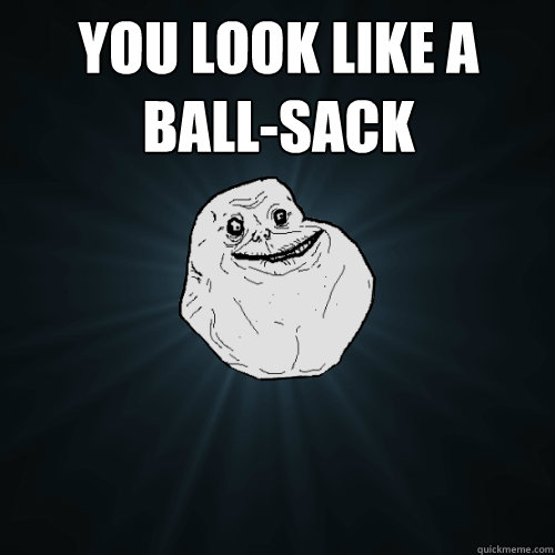 You look like a ball-sack     Forever Alone