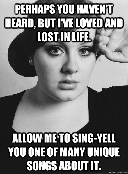 Perhaps you haven't heard, but I've loved and lost in life. Allow me to sing-yell you one of many unique songs about it.  