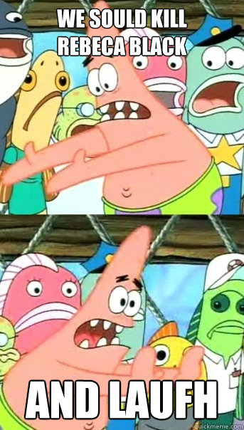 we sould kill
rebeca black and laufh  Push it somewhere else Patrick