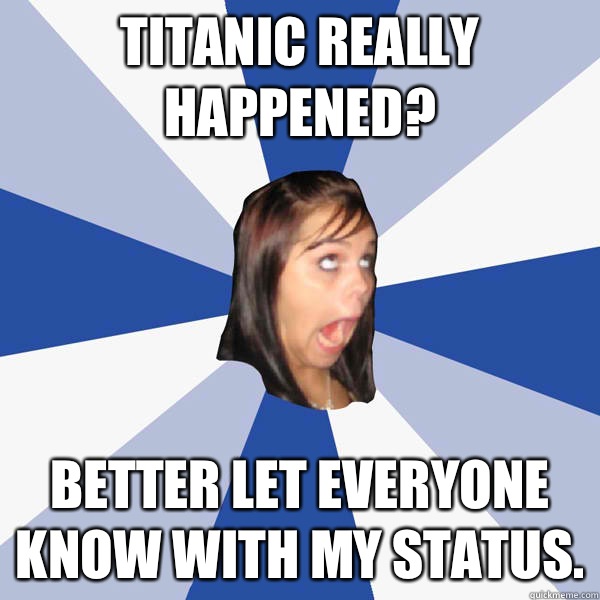 Titanic really happened? Better let everyone know with my status.   Annoying Facebook Girl