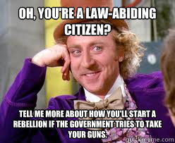 OH, you're a law-abiding citizen? Tell me more about how you'll start a rebellion if the government tries to take your guns.  Tell me more