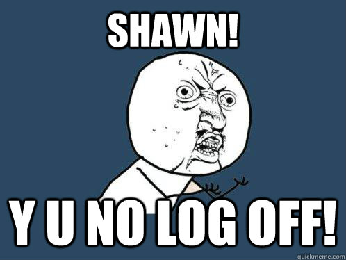 Shawn! y u no Log Off!  Y U No