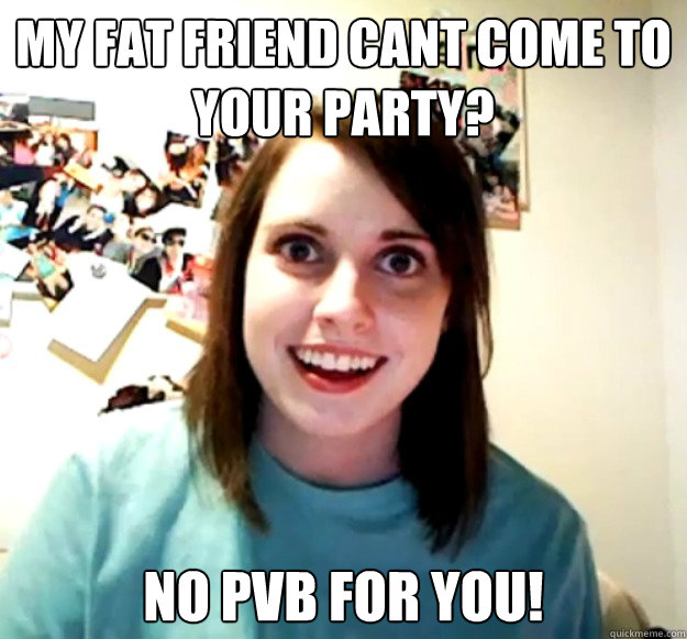 my fat friend cant come to your party? no pvb for you!  Overly Attached Girlfriend