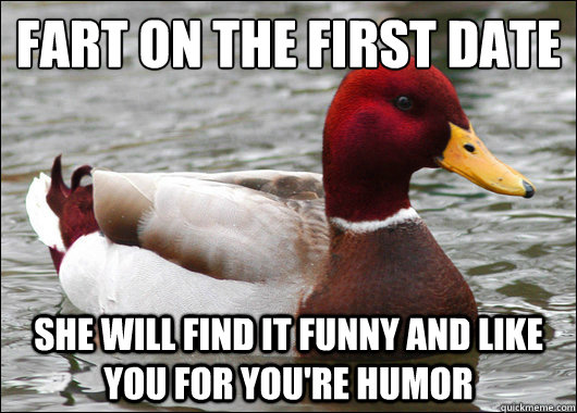 Fart on the first date 
 She will find it funny and like you for you're humor  Malicious Advice Mallard
