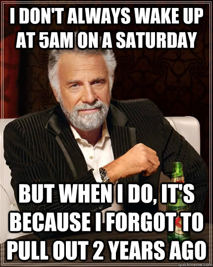 I don't always wake up at 5am on a saturday but when I do, it's because I forgot to pull out 2 years ago  The Most Interesting Man In The World